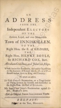 Object An address from the independent electors of the antient [sic], loyal and ever memorable town of Inniskillen [sic] to the Right Hon. the E. of Kildare, the Right Hon. Henry Boyle, Sir Richard Cox, Bart., Abraham Creichton and John Cole, Esqrs. : whose invincible patriotism and noble opposition to the enemies of Ireland, this s-ss-n of p-t should endear them to King and countrycover